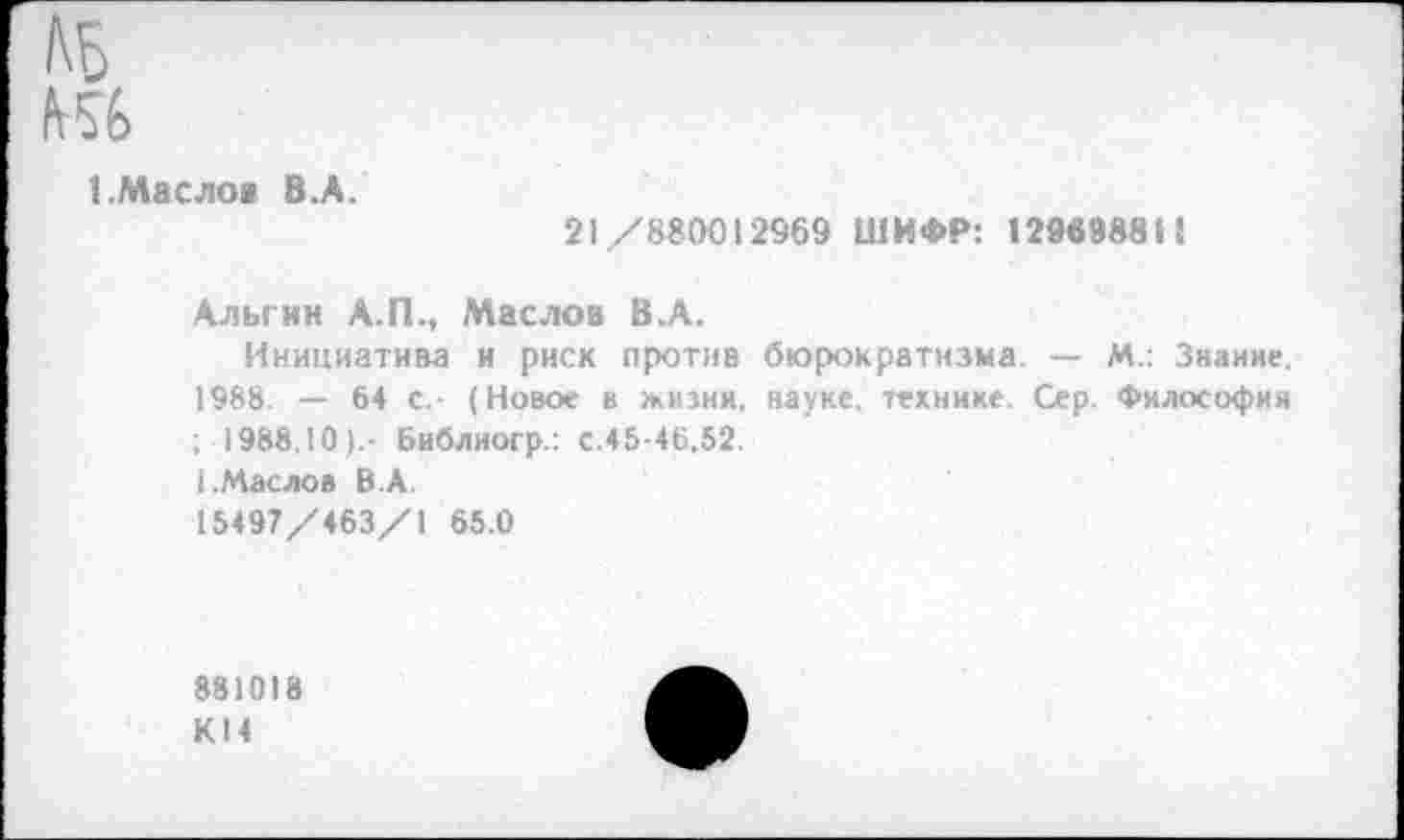 ﻿1.Масло* 8.А.
21/880012969 ШИФР: 129в988Н
Альгин А.П., Маслов В.А.
Инициатива и риск против бюрократизма. — М.: Знание. 1988. — 64 с,- (Новое в жизни, науке, технике. Сер. Философия ; 1988,10).- Библиогр.: с.45-46,52. (.Маслов В.А. 15497/463/1 65.0
88)018 КН